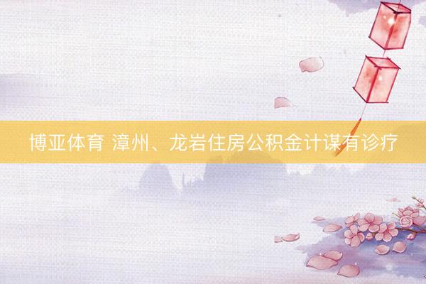博亚体育 漳州、龙岩住房公积金计谋有诊疗