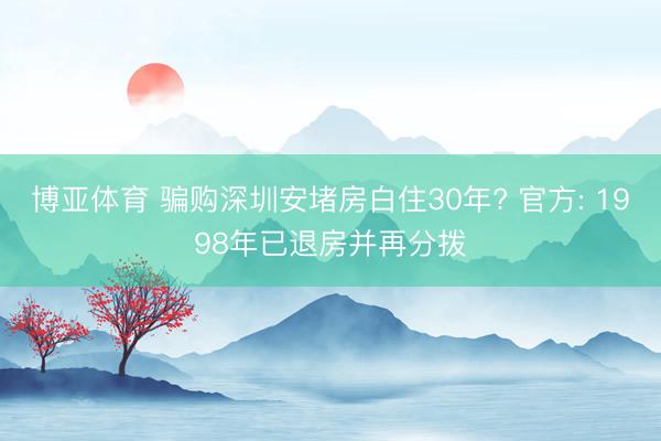 博亚体育 骗购深圳安堵房白住30年? 官方: 1998年已退房并再分拨