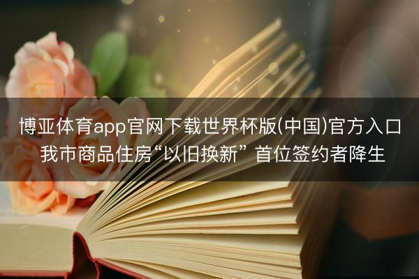 博亚体育app官网下载世界杯版(中国)官方入口 我市商品住房“以旧换新” 首位签约者降生
