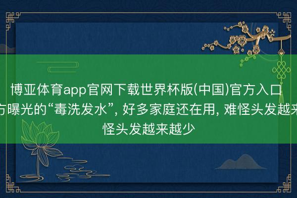 博亚体育app官网下载世界杯版(中国)官方入口 遭官方曝光的“毒洗发水”， 好多家庭还在用， 难怪头发越来越少