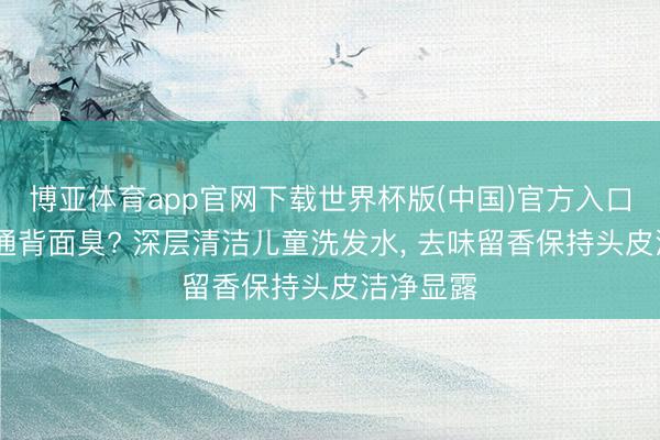 博亚体育app官网下载世界杯版(中国)官方入口 孩子畅通背面臭? 深层清洁儿童洗发水， 去味留香保持头皮洁净显露