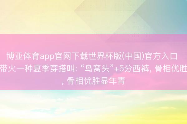 博亚体育app官网下载世界杯版(中国)官方入口 张柏芝带火一种夏季穿搭叫: “鸟窝头”+5分西裤， 骨相优胜显年青