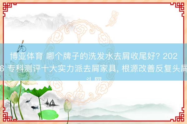 博亚体育 哪个牌子的洗发水去屑收尾好? 2026 专科测评十大实力派去屑家具， 根源改善反复头屑