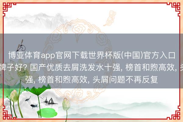 博亚体育app官网下载世界杯版(中国)官方入口 去屑洗发水什么牌子好? 国产优质去屑洗发水十强， 榜首和煦高效， 头屑问题不再反复