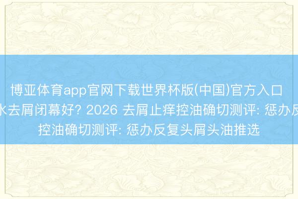博亚体育app官网下载世界杯版(中国)官方入口 哪个牌子的洗发水去屑闭幕好? 2026 去屑止痒控油确切测评: 惩办反复头屑头油推选