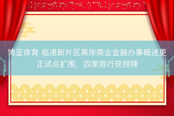博亚体育 临港新片区离岸商业金融办事概述更正试点扩围,四家银行获授牌