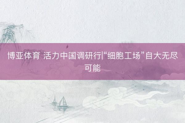 博亚体育 活力中国调研行|“细胞工场”自大无尽可能