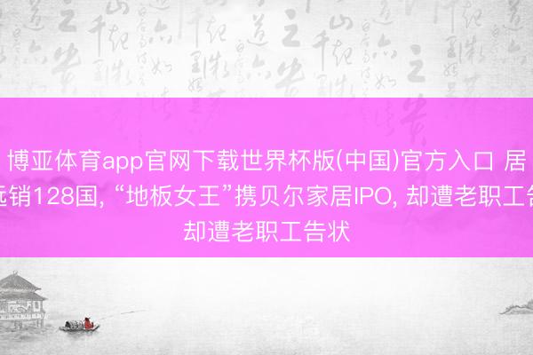 博亚体育app官网下载世界杯版(中国)官方入口 居品远销128国, “地板女王”携贝尔家居IPO, 却遭老职工告状