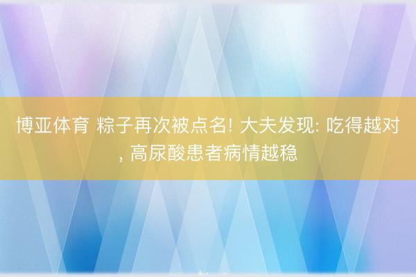 博亚体育 粽子再次被点名! 大夫发现: 吃得越对, 高尿酸患者病情越稳