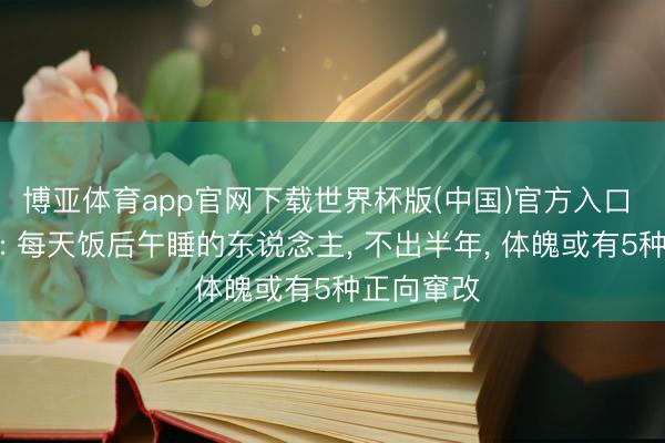 博亚体育app官网下载世界杯版(中国)官方入口 医师发现: 每天饭后午睡的东说念主, 不出半年, 体魄或有5种正向窜改