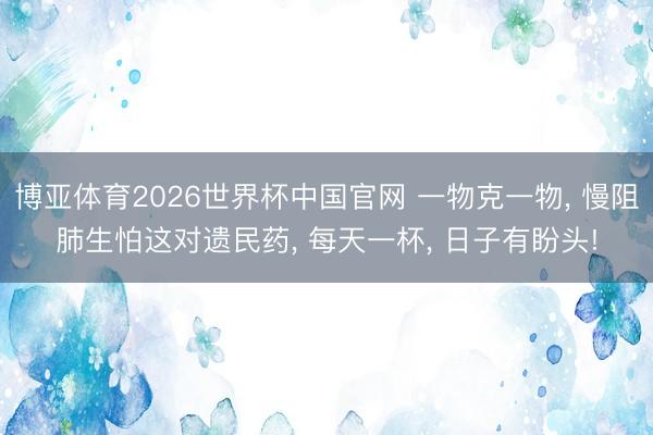 博亚体育2026世界杯中国官网 一物克一物, 慢阻肺生怕这对遗民药, 每天一杯, 日子有盼头!