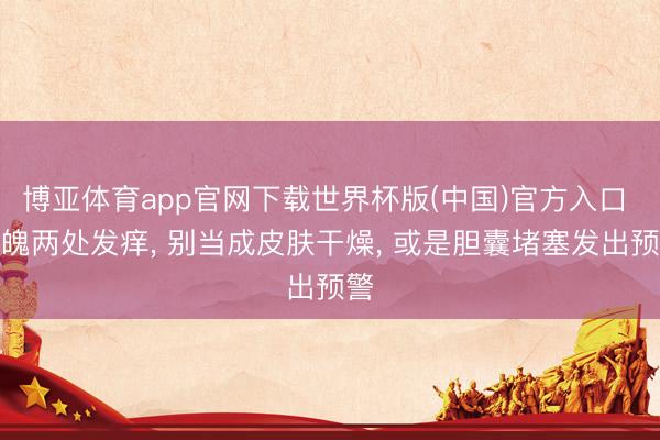 博亚体育app官网下载世界杯版(中国)官方入口 体魄两处发痒， 别当成皮肤干燥， 或是胆囊堵塞发出预警